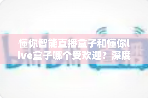 懂你智能直播盒子和懂你live盒子哪个受欢迎?深度测评对比帮你选对不踩坑 懂你智能直播盒子和懂你live盒子哪个受欢迎?深度测评对比帮你选对不踩坑