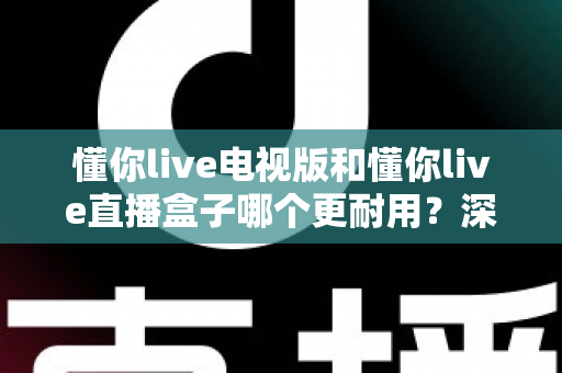懂你live电视版和懂你live直播盒子哪个更耐用？深度解析两者寿命差距与选购指南