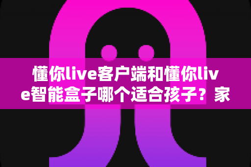懂你live客户端和懂你live智能盒子哪个适合孩子?家长必看的深度对比与选购全指南 懂你live客户端和懂你live智能盒子哪个适合孩子?家长必看的深度对比与选购全指南