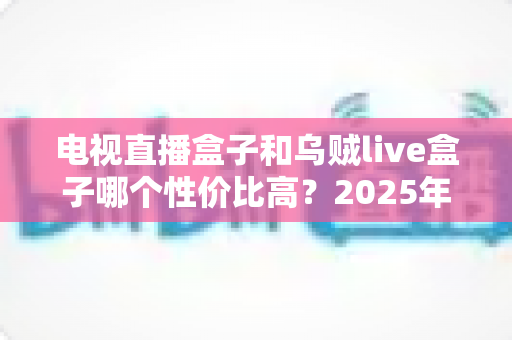 电视直播盒子和乌贼live盒子哪个性价比高？2025年家庭观影设备深度选购指南