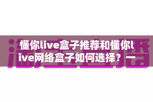 懂你live盒子推荐和懂你live网络盒子如何选择?一文读懂选购要点与热门机型 懂你live盒子推荐和懂你live网络盒子如何选择?一文读懂选购要点与热门机型