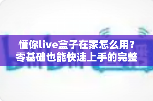 懂你live盒子在家怎么用？零基础也能快速上手的完整使用教程