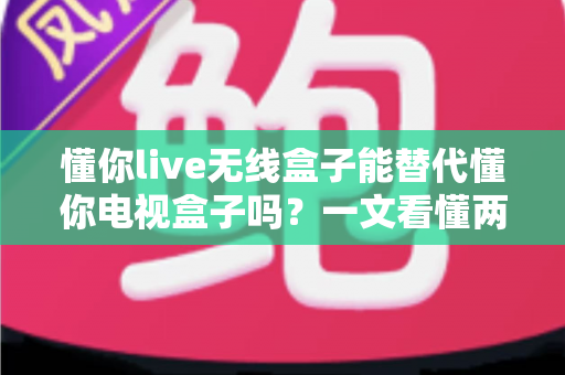 懂你live无线盒子能替代懂你电视盒子吗?一文看懂两款盒子的真实区别与选购建议 懂你live无线盒子能替代懂你电视盒子吗?一文看懂两款盒子的真实区别与选购建议