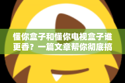 懂你盒子和懂你电视盒子谁更香？一篇文章帮你彻底搞懂选购难题