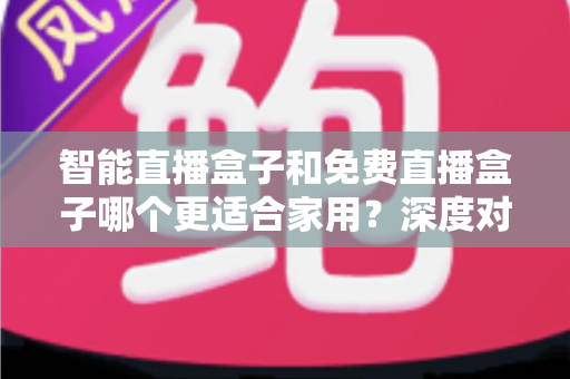 智能直播盒子和免费直播盒子哪个更适合家用？深度对比解析助你做出明智选择