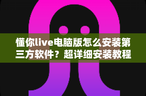 懂你live电脑版怎么安装第三方软件?超详细安装教程与避坑指南全解析 懂你live电脑版怎么安装第三方软件?超详细安装教程与避坑指南全解析