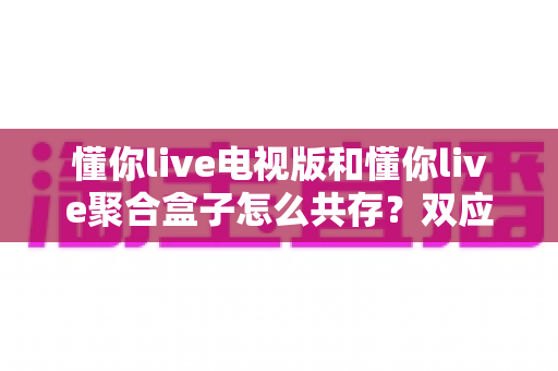 懂你live电视版和懂你live聚合盒子怎么共存？双应用安装配置与稳定运行全攻略