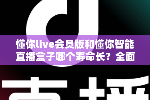 懂你live会员版和懂你智能直播盒子哪个寿命长？全面解析使用寿命差异与选购指南