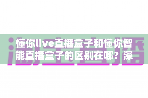 懂你live直播盒子和懂你智能直播盒子的区别在哪？深度解析两款热门直播盒子的差异与选购全指南