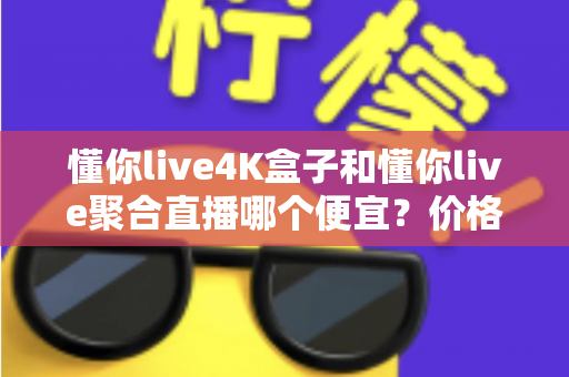 懂你live4K盒子和懂你live聚合直播哪个便宜？价格对比与选购省钱全指南