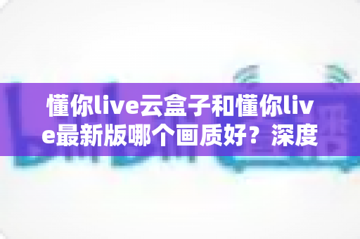 懂你live云盒子和懂你live最新版哪个画质好？深度画质对比评测与选购指南
