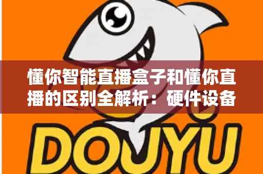懂你智能直播盒子和懂你直播的区别全解析：硬件设备与直播软件深度对比选购指南