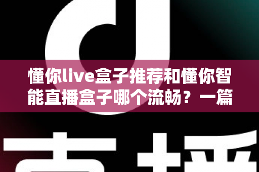 懂你live盒子推荐和懂你智能直播盒子哪个流畅?一篇讲透流畅度差异的选购实测指南 懂你live盒子推荐和懂你智能直播盒子哪个流畅?一篇讲透流畅度差异的选购实测指南