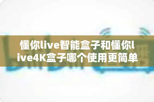 懂你live智能盒子和懂你live4K盒子哪个使用更简单？手把手对比指南，帮小白用户一次选对不踩坑