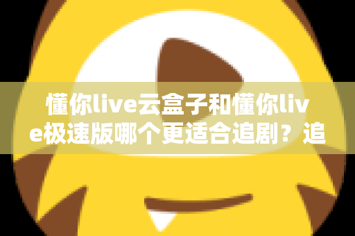 懂你live云盒子和懂你live极速版哪个更适合追剧?追剧党必看的深度对比与选购指南 懂你live云盒子和懂你live极速版哪个更适合追剧?追剧党必看的深度对比与选购指南