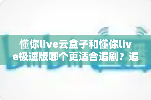 懂你live云盒子和懂你live极速版哪个更适合追剧?追剧党必看的深度对比与选购指南 懂你live云盒子和懂你live极速版哪个更适合追剧?追剧党必看的深度对比与选购指南