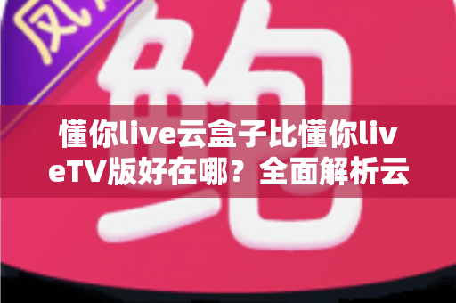 懂你live云盒子比懂你liveTV版好在哪？全面解析云盒子版本的核心优势与使用体验