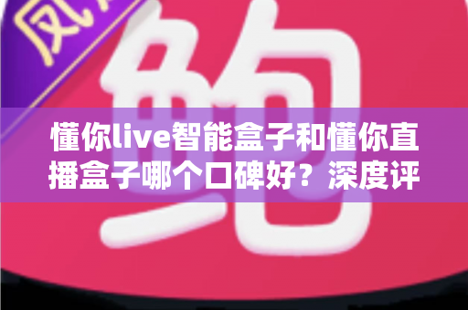 懂你live智能盒子和懂你直播盒子哪个口碑好？深度评测对比助你选对不踩坑