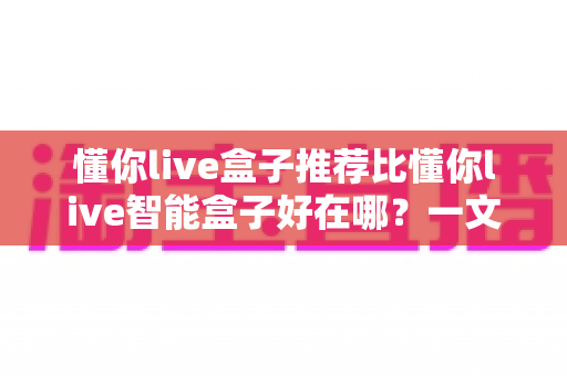 懂你live盒子推荐比懂你live智能盒子好在哪?一文看懂两款盒子的真实差距,选对不选贵! 懂你live盒子推荐比懂你live智能盒子好在哪?一文看懂两款盒子的真实差距,选对不选贵!