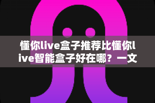 懂你live盒子推荐比懂你live智能盒子好在哪?一文看懂两款盒子的真实差距,选对不选贵! 懂你live盒子推荐比懂你live智能盒子好在哪?一文看懂两款盒子的真实差距,选对不选贵!