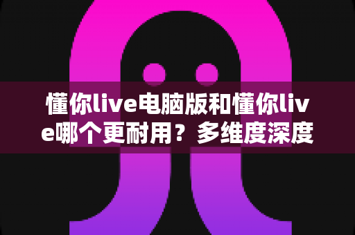 懂你live电脑版和懂你live哪个更耐用?多维度深度对比与实用选择指南 懂你live电脑版和懂你live哪个更耐用?多维度深度对比与实用选择指南