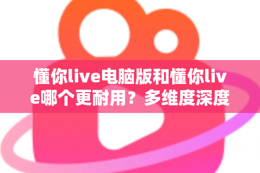 懂你live电脑版和懂你live哪个更耐用？多维度深度对比与实用选择指南