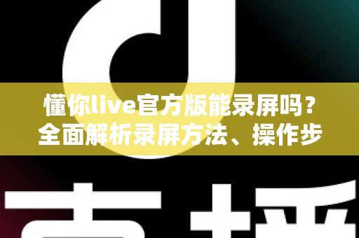 懂你live官方版能录屏吗？全面解析录屏方法、操作步骤与注意事项