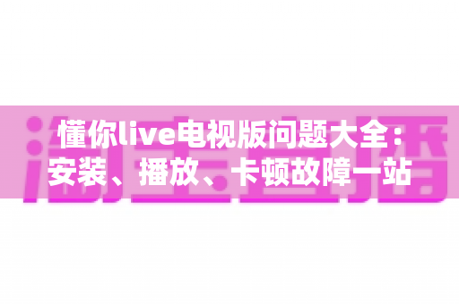 懂你live电视版问题大全:安装、播放、卡顿故障一站式排查解决指南 懂你live电视版问题大全:安装、播放、卡顿故障一站式排查解决指南
