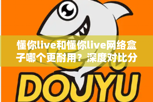 懂你live和懂你live网络盒子哪个更耐用?深度对比分析助你选购不踩坑 懂你live和懂你live网络盒子哪个更耐用?深度对比分析助你选购不踩坑