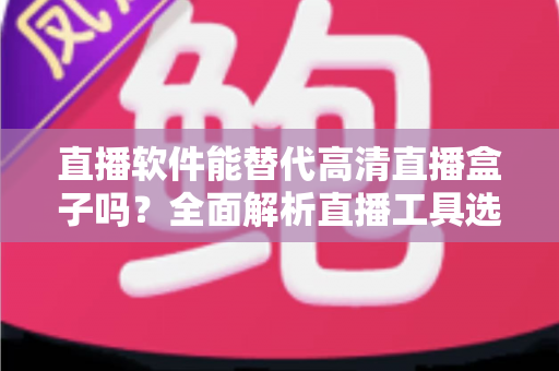 直播软件能替代高清直播盒子吗？全面解析直播工具选择与实战对比指南