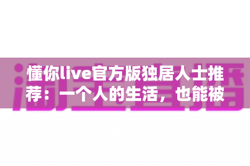 懂你live官方版独居人士推荐：一个人的生活，也能被温柔懂你