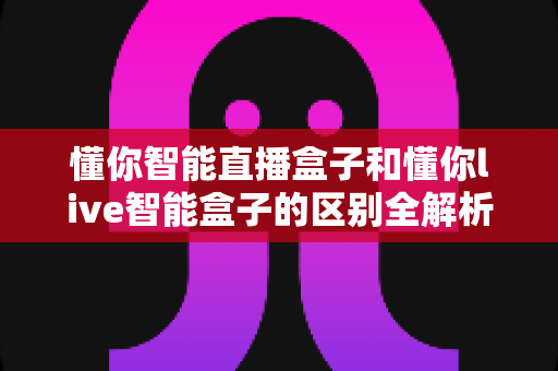 懂你智能直播盒子和懂你live智能盒子的区别全解析:定位、功能与选购指南一文讲透 懂你智能直播盒子和懂你live智能盒子的区别全解析:定位、功能与选购指南一文讲透