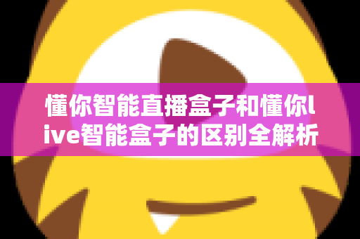 懂你智能直播盒子和懂你live智能盒子的区别全解析:定位、功能与选购指南一文讲透 懂你智能直播盒子和懂你live智能盒子的区别全解析:定位、功能与选购指南一文讲透