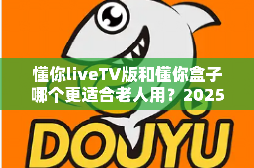 懂你liveTV版和懂你盒子哪个更适合老人用？2025年最新选购指南：为爸妈挑选最贴心的电视观看方案