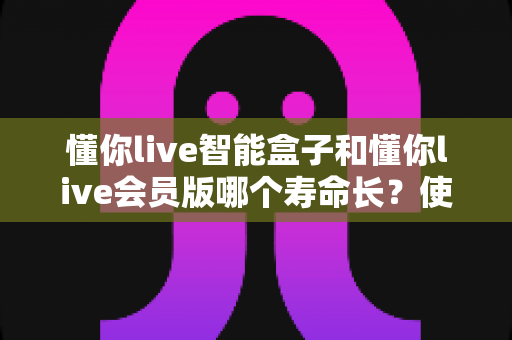 懂你live智能盒子和懂你live会员版哪个寿命长？使用寿命全面对比与选购避坑指南