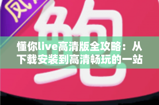 懂你live高清版全攻略：从下载安装到高清畅玩的一站式实用指南