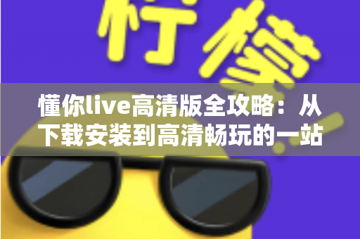 懂你live高清版全攻略：从下载安装到高清畅玩的一站式实用指南