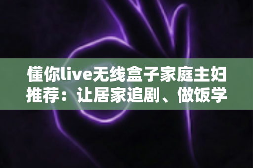 懂你live无线盒子家庭主妇推荐:让居家追剧、做饭学习与亲子时光全面升级的无线投屏神器全解析 懂你live无线盒子家庭主妇推荐:让居家追剧、做饭学习与亲子时光全面升级的无线投屏神器全解析