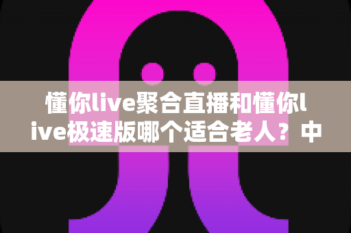 懂你live聚合直播和懂你live极速版哪个适合老人?中老年用户直播软件选择全指南 懂你live聚合直播和懂你live极速版哪个适合老人?中老年用户直播软件选择全指南