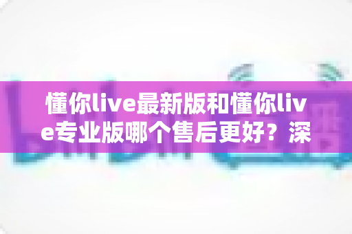 懂你live最新版和懂你live专业版哪个售后更好？深度对比解析助你选对版本不踩坑