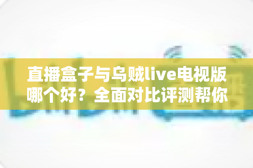 直播盒子与乌贼live电视版哪个好？全面对比评测帮你找到最适合的电视直播方案