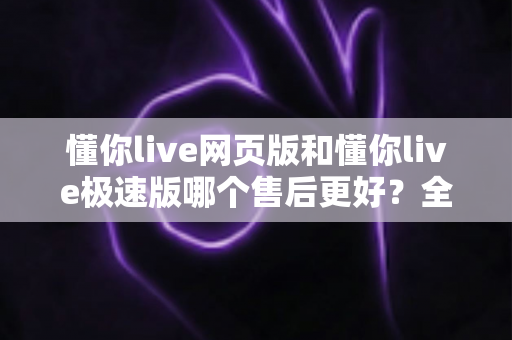 懂你live网页版和懂你live极速版哪个售后更好？全方位深度对比解析，助你选对版本无忧使用