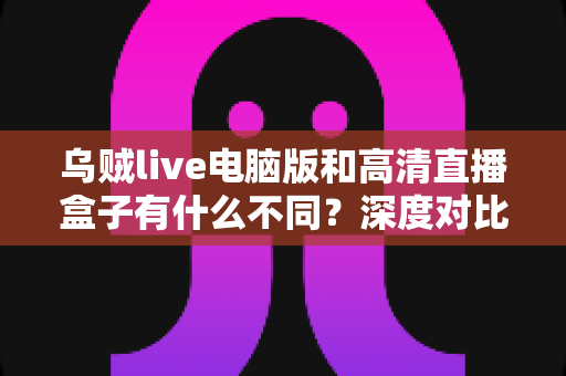 乌贼live电脑版和高清直播盒子有什么不同？深度对比解析，帮你找到最适合的直播观看方案