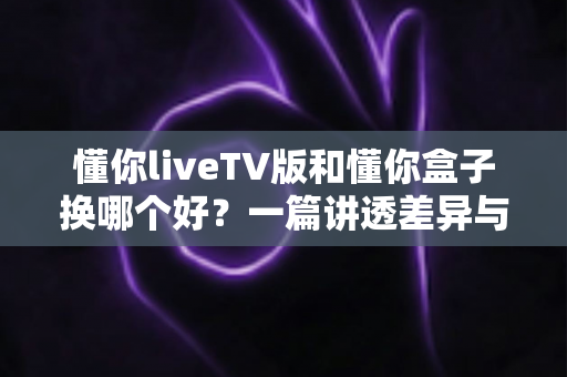 懂你liveTV版和懂你盒子换哪个好?一篇讲透差异与选择的实用指南 懂你liveTV版和懂你盒子换哪个好?一篇讲透差异与选择的实用指南