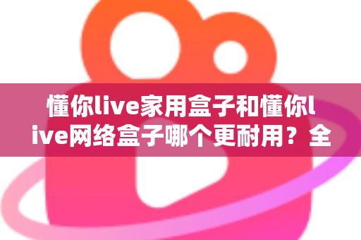 懂你live家用盒子和懂你live网络盒子哪个更耐用?全方位耐用性深度测评与选购指南 懂你live家用盒子和懂你live网络盒子哪个更耐用?全方位耐用性深度测评与选购指南