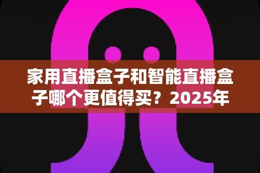 家用直播盒子和智能直播盒子哪个更值得买？2025年超全选购攻略与深度对比解析