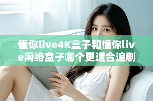 懂你live4K盒子和懂你live网络盒子哪个更适合追剧?追剧党必看的深度选购指南 懂你live4K盒子和懂你live网络盒子哪个更适合追剧?追剧党必看的深度选购指南