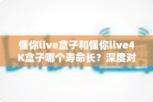 懂你live盒子和懂你live4K盒子哪个寿命长?深度对比解析与延寿保养全攻略 懂你live盒子和懂你live4K盒子哪个寿命长?深度对比解析与延寿保养全攻略
