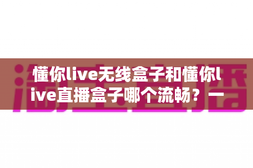 懂你live无线盒子和懂你live直播盒子哪个流畅?一文看懂两大热门直播盒子的真实表现差异 懂你live无线盒子和懂你live直播盒子哪个流畅?一文看懂两大热门直播盒子的真实表现差异