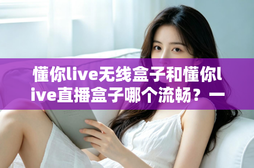 懂你live无线盒子和懂你live直播盒子哪个流畅？一文看懂两大热门直播盒子的真实表现差异